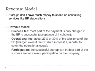 Revenue Model
   Startups don´t have much money to spend on consulting
    services like BP elaborations;

   Revenue model:
     Success fee: most part of the payment is only charged if
      the BP is successful (acceptance of incubator);
     Operational fee: about 20% or 30% of the total price of the
      BP (charged even if the BP isn´t successful, in order to
      cover the operational costs);
     Participation: the successful startup can trade a part of the
      success fee for a minor participation on the company;
 