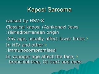 Kaposi Sarcoma caused by HSV-8 Classical kaposi (Ashkenazi Jews &Mediterranean origin): 65y age, usually affect lower limbs. In HIV and other immunocompromised: In younger age affect the face, bronchial tree, GI tract and eyes   