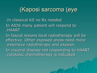 Kaposi sarcoma (eye) In classical KS no Rx needed. In AIDS many patient will respond to HAART. In fascial lesions local radiotherapy will be effective. Other exposed areas need more extensive radiotherapy and exesion. In visceral disease not responding to HAART cytotoxic chemotherapy is indicated. 