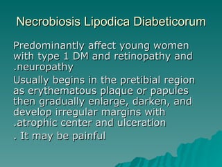 Necrobiosis Lipodica Diabeticorum Predominantly affect young women with type 1 DM and retinopathy and neuropathy. Usually begins in the pretibial region as erythematous plaque or papules then gradually enlarge, darken, and develop irregular margins with atrophic center and ulceration. It may be painful . 