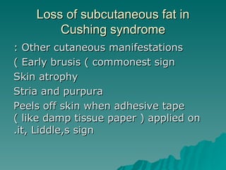 Loss of subcutaneous fat in Cushing syndrome Other cutaneous manifestations : Early brusis ( commonest sign ) Skin atrophy Stria and purpura Peels off skin when adhesive tape ( like damp tissue paper ) applied on it, Liddle,s sign. 
