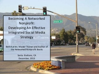Becoming A Networked
Nonprofit:
Developing An Effective
Integrated Social Media
Strategy
Beth Kanter, Master Trainer and Author of
the Networked Nonprofit Books
Santa Barbara, CA
December, 2013

 