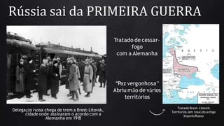 Rússia sai da PRIMEIRA GUERRA
Tratado de cessar-
fogo
com a Alemanha
“Paz vergonhosa”
Abriu mão de vários
territórios
Tratado Brest-Litovsk:
Territórios (em rosa) do antigo
ImpérioRusso
Delegação russa chega de trem a Brest-Litovsk,
cidade onde assinaram o acordo com a
Alemanha em 1918
 