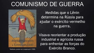 COMUNISMO DE GUERRA
Medidas que o Lênin
determina na Rússia para
ajudar o exército vermelho
na guerra.
Visava reorientar a produção
industrial e agrícola russa
para enfrentar as forças do
Exército Branco.
“Mulheres,juntem-se à cooperação”(1920)
 