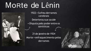 MoRte de Lênin
1922 = Sofreu derrames
cerebrais
Deteriorou sua saúde
= Disputa pelo poder entre os
soviéticos
21de janeiro de 1924
Morte =enfraquecimento pelos
derrames
 