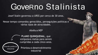 GoveRno Stalinista
Josef Stalin governou a URSS por cerca de 30 anos.
Nesse tempo comandou genocídios, perseguições políticas e
vários tipos de atrocidades.
Aboliu a NEP
PLANO QUINQUENAL, que
estipulava metas para serem
cumpridas a cada cinco anos.
Priorizou o desenvolvimento
industrial
Grande potência
industrial
 