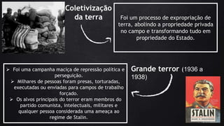 Coletivização
da terra Foi um processo de expropriação de
terra, abolindo a propriedade privada
no campo e transformando tudo em
propriedade do Estado.
 Foi uma campanha maciça de repressão política e
perseguição.
 Milhares de pessoas foram presas, torturadas,
executadas ou enviadas para campos de trabalho
forçado.
 Os alvos principais do terror eram membros do
partido comunista, intelectuais, militares e
qualquer pessoa considerada uma ameaça ao
regime de Stalin.
Grande terror (1936 a
1938)
 