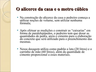 O alicerce da casa e o metro cúbico Na construção do alicerce da casa o pedreiro começa a utilizar noções de volume, sem utilizar nenhuma fórmula; Após efetuar as medições e construir as “caixarias” em forma de paralelepípedos, o pedreiro tem que dosar as quantidades de pedra, areia e cimento para a elaboração do concreto que será utilizado para o preenchimento das mesmas.  Nessa dosagem utiliza como padrão a lata (20 litros) e o carrinho de mão (60 litros), além da quantidade de cimento proporcional a esses materiais.  