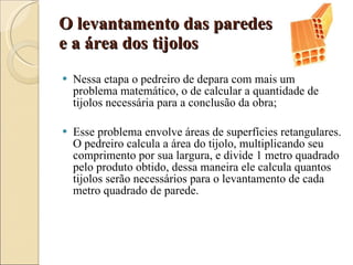 O levantamento das paredes  e a área dos tijolos Nessa etapa o pedreiro de depara com mais um problema matemático, o de calcular a quantidade de tijolos necessária para a conclusão da obra; Esse problema envolve áreas de superfícies retangulares. O pedreiro calcula a área do tijolo, multiplicando seu comprimento por sua largura, e divide 1 metro quadrado pelo produto obtido, dessa maneira ele calcula quantos tijolos serão necessários para o levantamento de cada metro quadrado de parede. 
