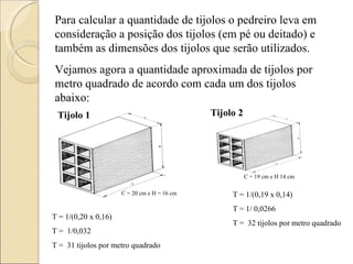 Para calcular a quantidade de tijolos o pedreiro leva em consideração a posição dos tijolos (em pé ou deitado) e também as dimensões dos tijolos que serão utilizados. Vejamos agora a quantidade aproximada de tijolos por metro quadrado de acordo com cada um dos tijolos abaixo: C = 19 cm e H 14 cm T = 1/(0,20 x 0,16) T =  1/0,032 T =  31 tijolos por metro quadrado C = 20 cm e H = 16 cm T = 1/(0,19 x 0,14) T = 1/ 0,0266 T =  32 tijolos por metro quadrado Tijolo 1 Tijolo 2 