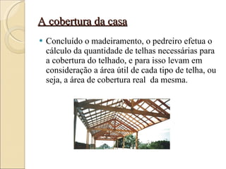 A cobertura da casa Concluído o madeiramento, o pedreiro efetua o cálculo da quantidade de telhas necessárias para a cobertura do telhado, e para isso levam em consideração a área útil de cada tipo de telha, ou seja, a área de cobertura real  da mesma. 