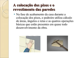 A colocação dos pisos e o revestimento das paredes Na fase de acabamento da casa durante a colocação dos pisos, o pedreiro utiliza cálculo de áreas, ângulos e retas e as quatros operações básicas que estão presentes em quase todo desenvolvimento da obra. 