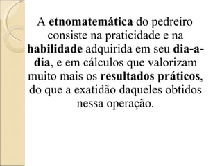 A  etnomatemática  do pedreiro consiste na praticidade e na  habilidade  adquirida em seu  dia-a-dia , e em cálculos que valorizam muito mais os  resultados práticos , do que a exatidão daqueles obtidos nessa operação. 