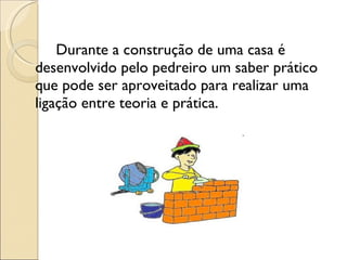 Durante a construção de uma casa é  desenvolvido pelo pedreiro um saber prático que pode ser aproveitado para realizar uma ligação entre teoria e prática. 