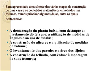 Será apresentado uma síntese das várias etapas da construção de uma casa e os conteúdos matemáticos envolvidos nas mesmas, vamos priorizar algumas delas, entre as quais destacamos:   A demarcação da planta baixa, com destaque ao nivelamento do terreno, à utilização de medidas de ângulos e ao uso de escalas; A construção do alicerce e a utilização de medidas de volume; O levantamento das paredes e a área dos tijolos; A construção do telhado, com ênfase à montagem de suas tesouras; 