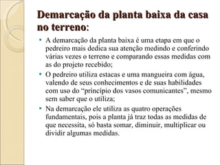 Demarcação da planta baixa da casa no terreno :   A demarcação da planta baixa é uma etapa em que o pedreiro mais dedica sua atenção medindo e conferindo várias vezes o terreno e comparando essas medidas com as do projeto recebido; O pedreiro utiliza estacas e uma mangueira com água, valendo de seus conhecimentos e de suas habilidades com uso do “princípio dos vasos comunicantes”, mesmo sem saber que o utiliza; Na demarcação ele utiliza as quatro operações fundamentais, pois a planta já traz todas as medidas de que necessita, só basta somar, diminuir, multiplicar ou dividir algumas medidas. 