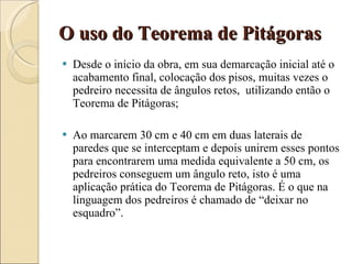 O uso do Teorema de Pitágoras Desde o início da obra, em sua demarcação inicial até o acabamento final, colocação dos pisos, muitas vezes o pedreiro necessita de ângulos retos,  utilizando então o Teorema de Pitágoras; Ao marcarem 30 cm e 40 cm em duas laterais de paredes que se interceptam e depois unirem esses pontos para encontrarem uma medida equivalente a 50 cm, os pedreiros conseguem um ângulo reto, isto é uma aplicação prática do Teorema de Pitágoras. É o que na linguagem dos pedreiros é chamado de “deixar no esquadro”. 