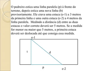 O pedreiro estica uma linha paralela (p) à frente do terreno, depois estica uma nova linha (b) provisoriamente. Ele crava uma estaca (e-1) a 3 metros  da primeira linha e uma outra estaca (e-2) a 4 metros da linha paralela.  Medindo a distância (d) entre as duas estacas o valor correto deverá ser 5 metros. Se a medida for menor ou maior que 5 metros, a primeira estaca deverá ser deslocada até que consiga essa medida. e-1 d t p e-2 