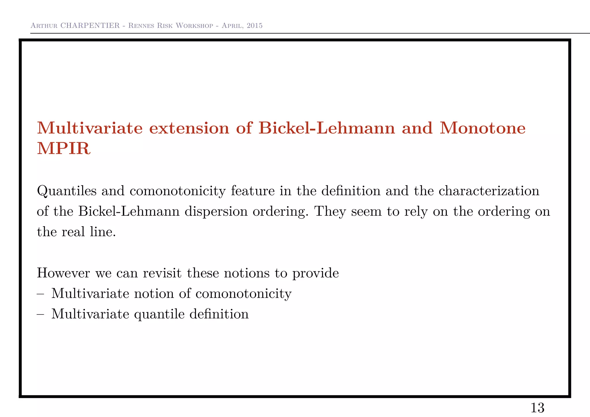 Arthur CHARPENTIER - Rennes Risk Workshop - April, 2015
Multivariate extension of Bickel-Lehmann and Monotone
MPIR
Quantiles and comonotonicity feature in the deﬁnition and the characterization
of the Bickel-Lehmann dispersion ordering. They seem to rely on the ordering on
the real line.
However we can revisit these notions to provide
– Multivariate notion of comonotonicity
– Multivariate quantile deﬁnition
13
 