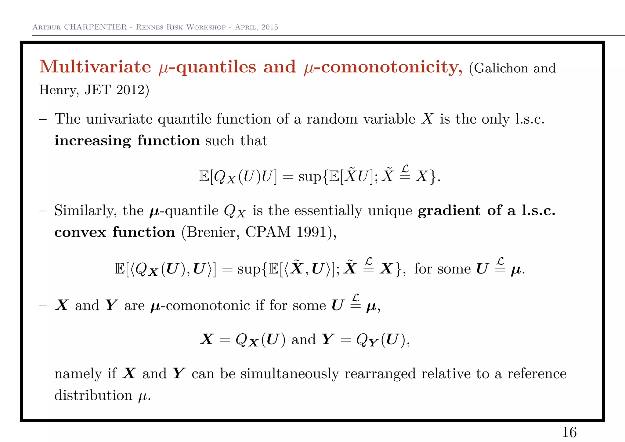 Arthur CHARPENTIER - Rennes Risk Workshop - April, 2015
Multivariate µ-quantiles and µ-comonotonicity, (Galichon and
Henry, JET 2012)
– The univariate quantile function of a random variable X is the only l.s.c.
increasing function such that
E[QX(U)U] = sup{E[ ˜XU]; ˜X
L
= X}.
– Similarly, the µ-quantile QX is the essentially unique gradient of a l.s.c.
convex function (Brenier, CPAM 1991),
E[ QX(U), U ] = sup{E[ ˜X, U ]; ˜X
L
= X}, for some U
L
= µ.
– X and Y are µ-comonotonic if for some U
L
= µ,
X = QX(U) and Y = QY (U),
namely if X and Y can be simultaneously rearranged relative to a reference
distribution µ.
16
 
