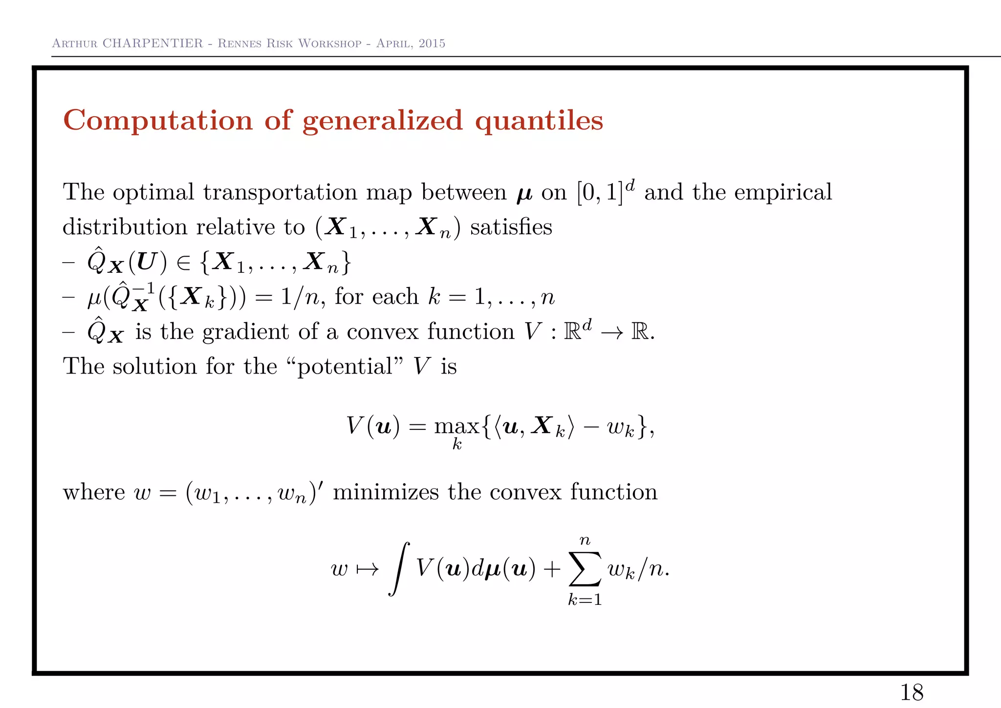 Arthur CHARPENTIER - Rennes Risk Workshop - April, 2015
Computation of generalized quantiles
The optimal transportation map between µ on [0, 1]d
and the empirical
distribution relative to (X1, . . . , Xn) satisﬁes
– ˆQX(U) ∈ {X1, . . . , Xn}
– µ( ˆQ−1
X ({Xk})) = 1/n, for each k = 1, . . . , n
– ˆQX is the gradient of a convex function V : Rd
→ R.
The solution for the “potential” V is
V (u) = max
k
{ u, Xk − wk},
where w = (w1, . . . , wn) minimizes the convex function
w → V (u)dµ(u) +
n
k=1
wk/n.
18
 
