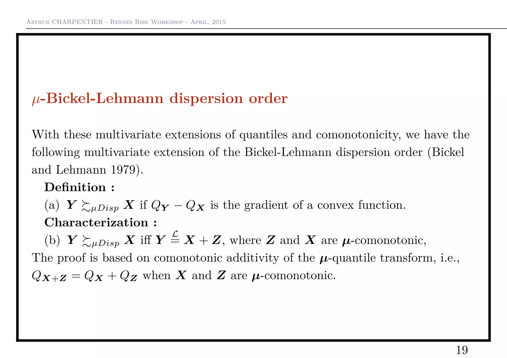 Arthur CHARPENTIER - Rennes Risk Workshop - April, 2015
µ-Bickel-Lehmann dispersion order
With these multivariate extensions of quantiles and comonotonicity, we have the
following multivariate extension of the Bickel-Lehmann dispersion order (Bickel
and Lehmann 1979).
Deﬁnition :
(a) Y µDisp X if QY − QX is the gradient of a convex function.
Characterization :
(b) Y µDisp X iﬀ Y
L
= X + Z, where Z and X are µ-comonotonic,
The proof is based on comonotonic additivity of the µ-quantile transform, i.e.,
QX+Z = QX + QZ when X and Z are µ-comonotonic.
19
 