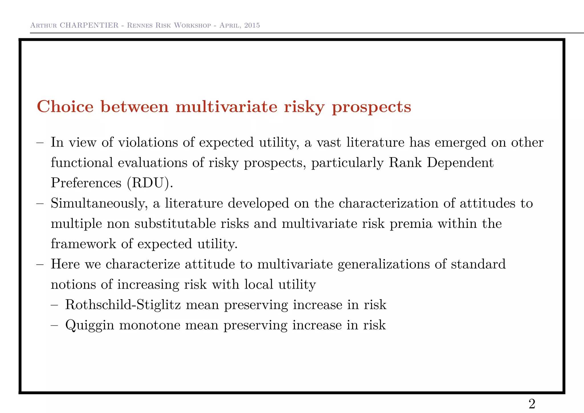 Arthur CHARPENTIER - Rennes Risk Workshop - April, 2015
Choice between multivariate risky prospects
– In view of violations of expected utility, a vast literature has emerged on other
functional evaluations of risky prospects, particularly Rank Dependent
Preferences (RDU).
– Simultaneously, a literature developed on the characterization of attitudes to
multiple non substitutable risks and multivariate risk premia within the
framework of expected utility.
– Here we characterize attitude to multivariate generalizations of standard
notions of increasing risk with local utility
– Rothschild-Stiglitz mean preserving increase in risk
– Quiggin monotone mean preserving increase in risk
2
 