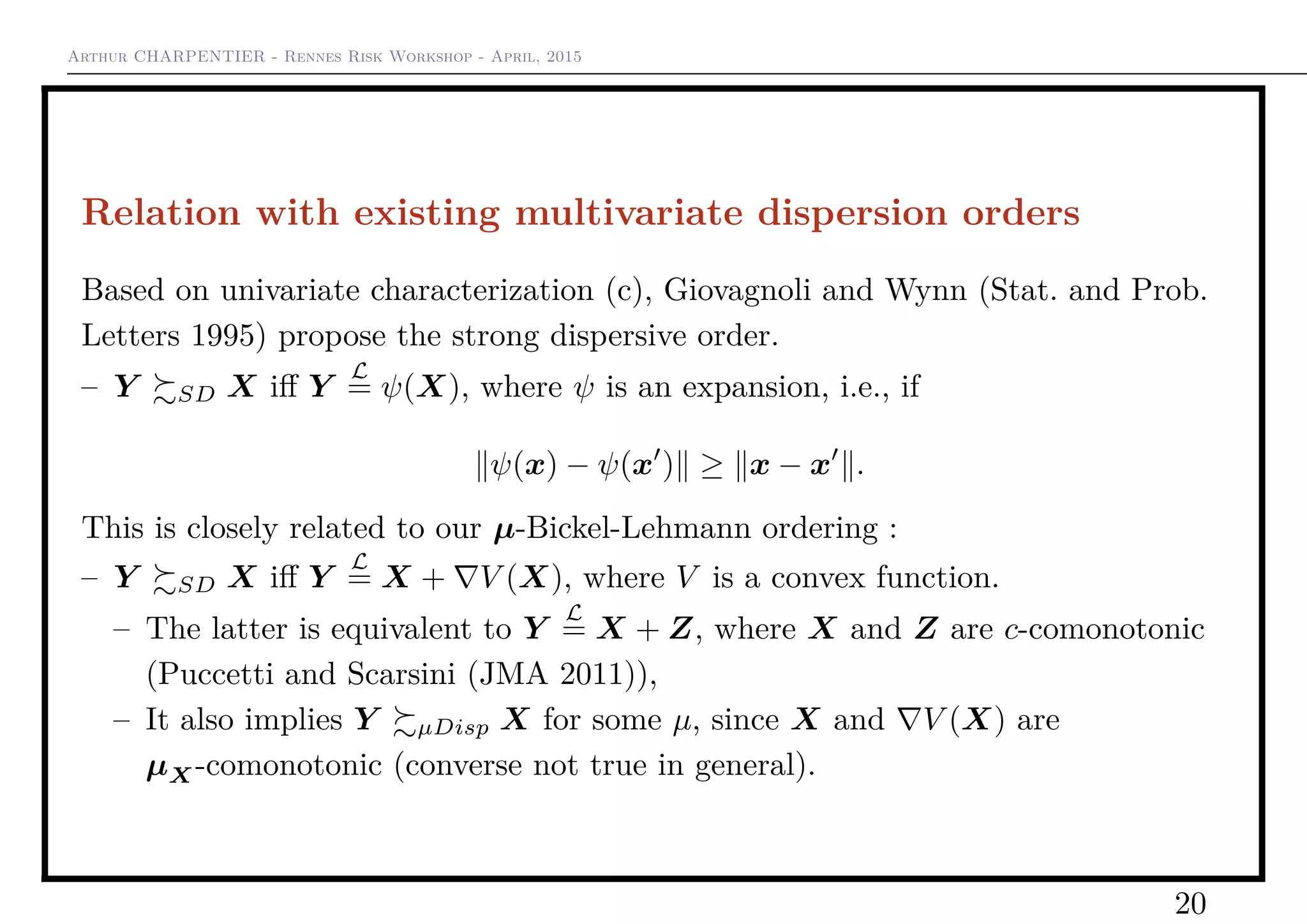 Arthur CHARPENTIER - Rennes Risk Workshop - April, 2015
Relation with existing multivariate dispersion orders
Based on univariate characterization (c), Giovagnoli and Wynn (Stat. and Prob.
Letters 1995) propose the strong dispersive order.
– Y SD X iﬀ Y
L
= ψ(X), where ψ is an expansion, i.e., if
ψ(x) − ψ(x ) ≥ x − x .
This is closely related to our µ-Bickel-Lehmann ordering :
– Y SD X iﬀ Y
L
= X + V (X), where V is a convex function.
– The latter is equivalent to Y
L
= X + Z, where X and Z are c-comonotonic
(Puccetti and Scarsini (JMA 2011)),
– It also implies Y µDisp X for some µ, since X and V (X) are
µX-comonotonic (converse not true in general).
20
 