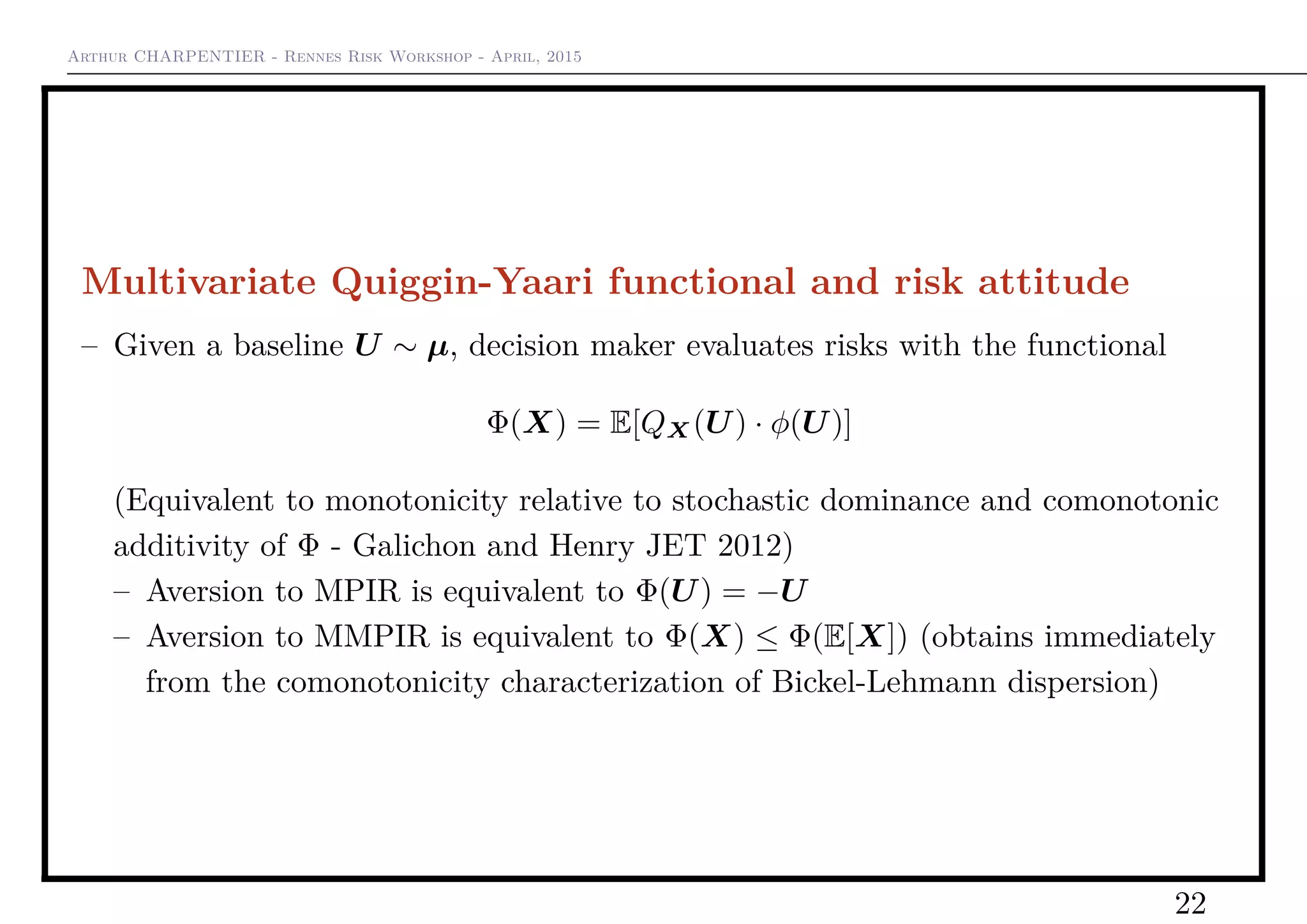 Arthur CHARPENTIER - Rennes Risk Workshop - April, 2015
Multivariate Quiggin-Yaari functional and risk attitude
– Given a baseline U ∼ µ, decision maker evaluates risks with the functional
Φ(X) = E[QX(U) · φ(U)]
(Equivalent to monotonicity relative to stochastic dominance and comonotonic
additivity of Φ - Galichon and Henry JET 2012)
– Aversion to MPIR is equivalent to Φ(U) = −U
– Aversion to MMPIR is equivalent to Φ(X) ≤ Φ(E[X]) (obtains immediately
from the comonotonicity characterization of Bickel-Lehmann dispersion)
22
 