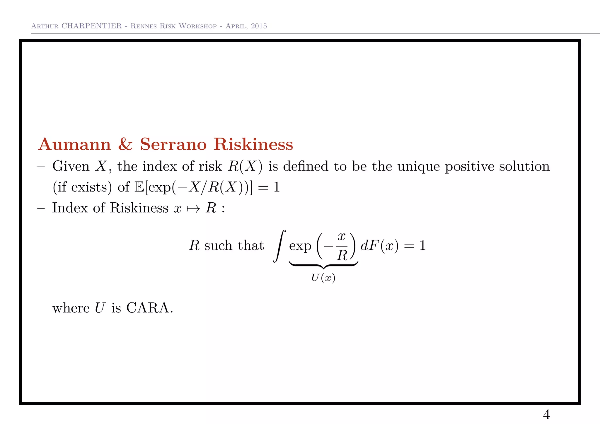 Arthur CHARPENTIER - Rennes Risk Workshop - April, 2015
Aumann & Serrano Riskiness
– Given X, the index of risk R(X) is deﬁned to be the unique positive solution
(if exists) of E[exp(−X/R(X))] = 1
– Index of Riskiness x → R :
R such that exp −
x
R
U(x)
dF(x) = 1
where U is CARA.
4
 