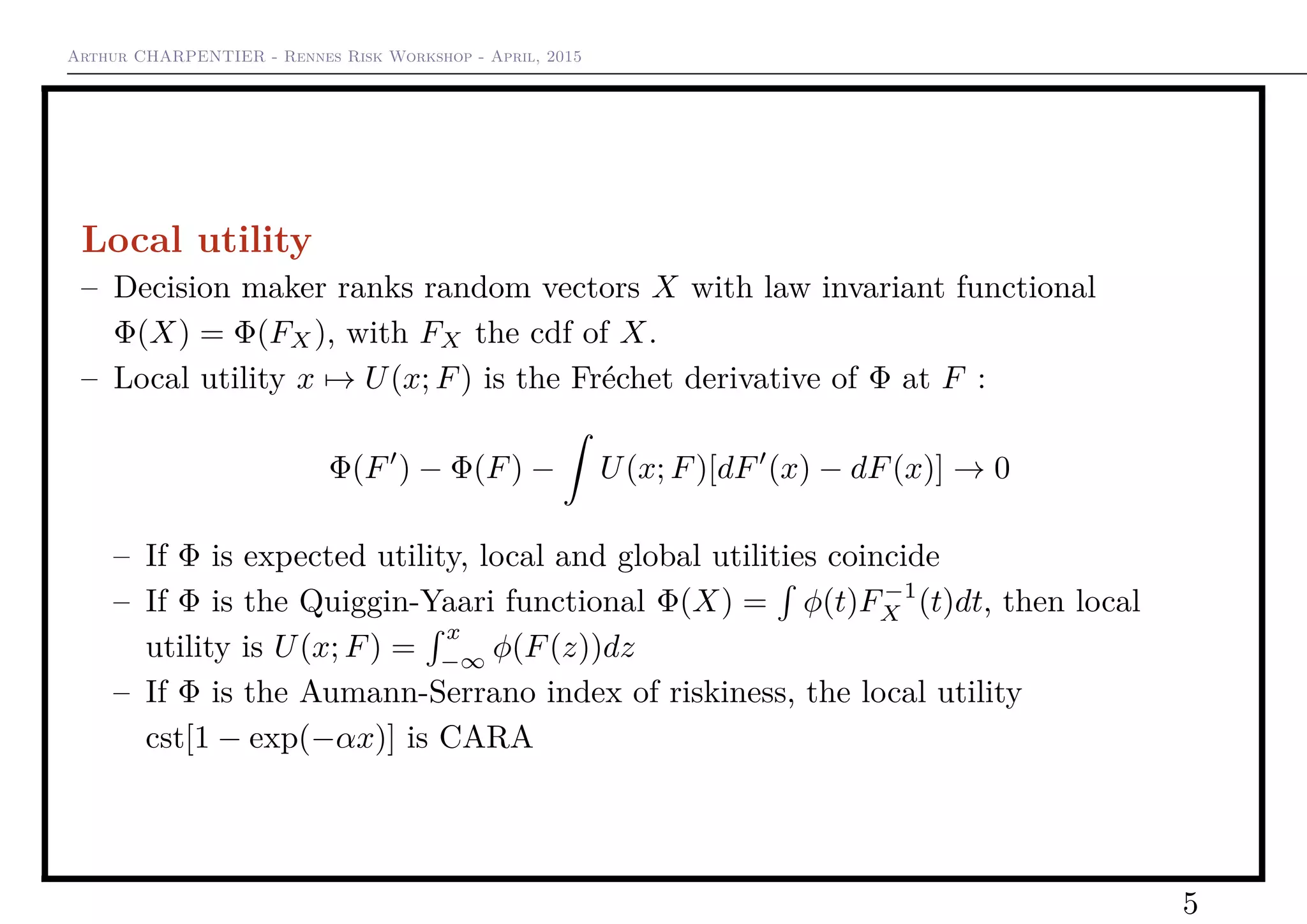 Arthur CHARPENTIER - Rennes Risk Workshop - April, 2015
Local utility
– Decision maker ranks random vectors X with law invariant functional
Φ(X) = Φ(FX), with FX the cdf of X.
– Local utility x → U(x; F) is the Fréchet derivative of Φ at F :
Φ(F ) − Φ(F) − U(x; F)[dF (x) − dF(x)] → 0
– If Φ is expected utility, local and global utilities coincide
– If Φ is the Quiggin-Yaari functional Φ(X) = φ(t)F−1
X (t)dt, then local
utility is U(x; F) =
x
−∞
φ(F(z))dz
– If Φ is the Aumann-Serrano index of riskiness, the local utility
cst[1 − exp(−αx)] is CARA
5
 