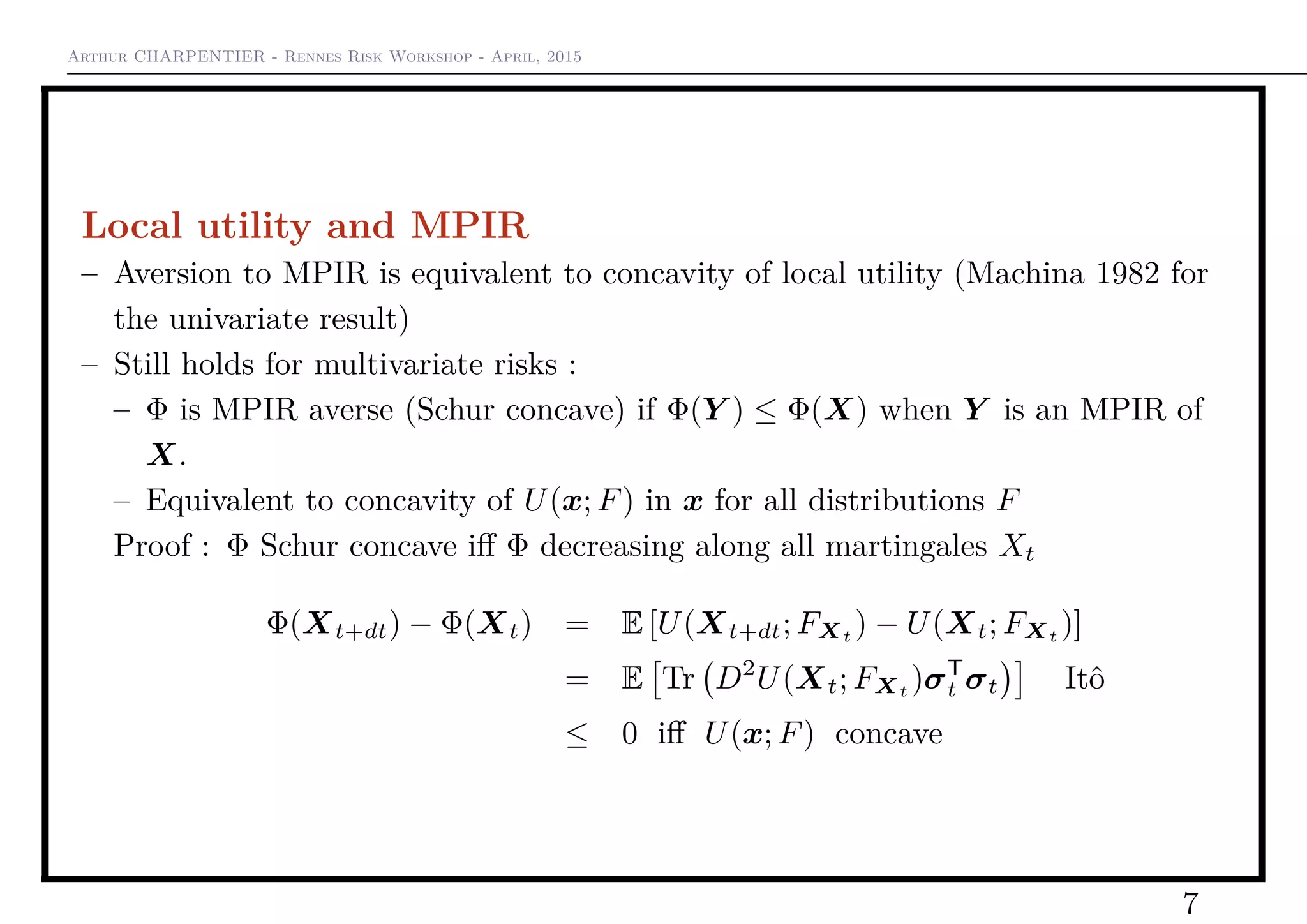 Arthur CHARPENTIER - Rennes Risk Workshop - April, 2015
Local utility and MPIR
– Aversion to MPIR is equivalent to concavity of local utility (Machina 1982 for
the univariate result)
– Still holds for multivariate risks :
– Φ is MPIR averse (Schur concave) if Φ(Y ) ≤ Φ(X) when Y is an MPIR of
X.
– Equivalent to concavity of U(x; F) in x for all distributions F
Proof : Φ Schur concave iﬀ Φ decreasing along all martingales Xt
Φ(Xt+dt) − Φ(Xt) = E [U(Xt+dt; FXt ) − U(Xt; FXt )]
= E Tr D2
U(Xt; FXt )σT
t σt Itô
≤ 0 iﬀ U(x; F) concave
7
 