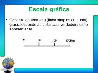 Escala gráfica
• Consiste de uma reta (linha simples ou dupla)
  graduada, onde as distancias verdadeiras são
  apresentadas.
 