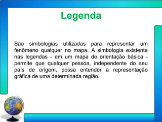 Legenda

São simbologias utilizadas para representar um
fenômeno qualquer no mapa. A simbologia existente
nas legendas - em um mapa de orientação básica -
permite que qualquer pessoa, independente do seu
país de origem, possa entender a representação
gráfica de uma determinada região.
 