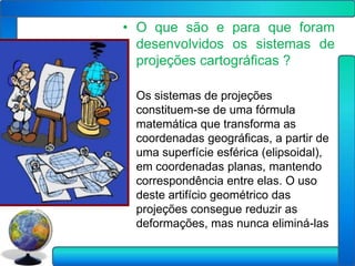 • O que são e para que foram
  desenvolvidos os sistemas de
  projeções cartográficas ?

• Os sistemas de projeções
  constituem-se de uma fórmula
  matemática que transforma as
  coordenadas geográficas, a partir de
  uma superfície esférica (elipsoidal),
  em coordenadas planas, mantendo
  correspondência entre elas. O uso
  deste artifício geométrico das
  projeções consegue reduzir as
  deformações, mas nunca eliminá-las
 