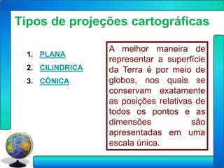 Tipos de projeções cartográficas

                 A melhor maneira de
 1. PLANA
                 representar a superfície
 2. CILINDRICA   da Terra é por meio de
 3. CÔNICA       globos, nos quais se
                 conservam exatamente
                 as posições relativas de
                 todos os pontos e as
                 dimensões            são
                 apresentadas em uma
                 escala única.
 