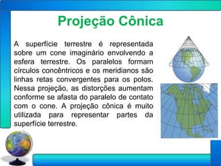 Projeção Cônica
A superfície terrestre é representada
sobre um cone imaginário envolvendo a
esfera terrestre. Os paralelos formam
círculos concêntricos e os meridianos são
linhas retas convergentes para os polos.
Nessa projeção, as distorções aumentam
conforme se afasta do paralelo de contato
com o cone. A projeção cônica é muito
utilizada para representar partes da
superfície terrestre.
 