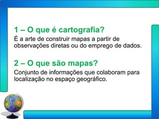 1 – O que é cartografia?
É a arte de construir mapas a partir de
observações diretas ou do emprego de dados.

2 – O que são mapas?
Conjunto de informações que colaboram para
localização no espaço geográfico.
 