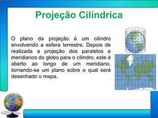 Projeção Cilíndrica

O plano da projeção é um cilindro
envolvendo a esfera terrestre. Depois de
realizada a projeção dos paralelos e
meridianos do globo para o cilindro, este é
aberto ao longo de um meridiano,
tornando-se um plano sobre o qual será
desenhado o mapa.
 