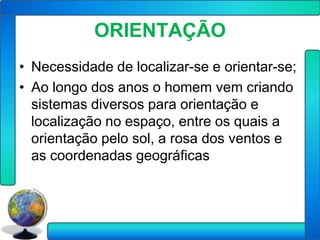 ORIENTAÇÃO
• Necessidade de localizar-se e orientar-se;
• Ao longo dos anos o homem vem criando
  sistemas diversos para orientação e
  localização no espaço, entre os quais a
  orientação pelo sol, a rosa dos ventos e
  as coordenadas geográficas
 