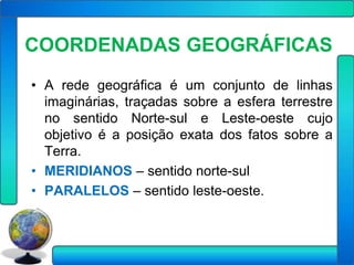 COORDENADAS GEOGRÁFICAS
• A rede geográfica é um conjunto de linhas
  imaginárias, traçadas sobre a esfera terrestre
  no sentido Norte-sul e Leste-oeste cujo
  objetivo é a posição exata dos fatos sobre a
  Terra.
• MERIDIANOS – sentido norte-sul
• PARALELOS – sentido leste-oeste.
 