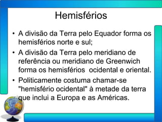 Hemisférios
• A divisão da Terra pelo Equador forma os
  hemisférios norte e sul;
• A divisão da Terra pelo meridiano de
  referência ou meridiano de Greenwich
  forma os hemisférios ocidental e oriental.
• Politicamente costuma chamar-se
  "hemisfério ocidental" à metade da terra
  que inclui a Europa e as Américas.
 