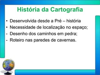 História da Cartografia
•   Desenvolvida desde a Pré – história
•   Necessidade de localização no espaço;
-   Desenho dos caminhos em pedra;
-   Roteiro nas paredes de cavernas.
 