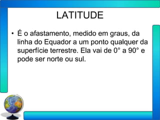 LATITUDE
• É o afastamento, medido em graus, da
  linha do Equador a um ponto qualquer da
  superfície terrestre. Ela vai de 0° a 90° e
  pode ser norte ou sul.
 