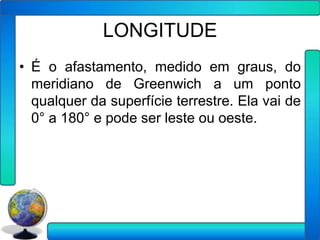 LONGITUDE
• É o afastamento, medido em graus, do
  meridiano de Greenwich a um ponto
  qualquer da superfície terrestre. Ela vai de
  0° a 180° e pode ser leste ou oeste.
 