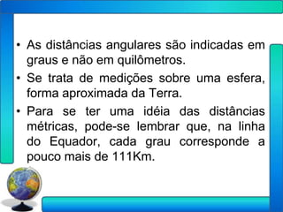 • As distâncias angulares são indicadas em
  graus e não em quilômetros.
• Se trata de medições sobre uma esfera,
  forma aproximada da Terra.
• Para se ter uma idéia das distâncias
  métricas, pode-se lembrar que, na linha
  do Equador, cada grau corresponde a
  pouco mais de 111Km.
 