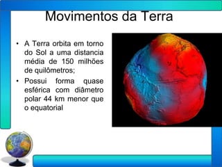 Movimentos da Terra
• A Terra orbita em torno
  do Sol a uma distancia
  média de 150 milhões
  de quilômetros;
• Possui forma quase
  esférica com diâmetro
  polar 44 km menor que
  o equatorial
 