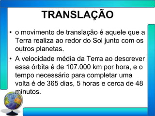 TRANSLAÇÃO
• o movimento de translação é aquele que a
  Terra realiza ao redor do Sol junto com os
  outros planetas.
• A velocidade média da Terra ao descrever
  essa órbita é de 107.000 km por hora, e o
  tempo necessário para completar uma
  volta é de 365 dias, 5 horas e cerca de 48
  minutos.
 