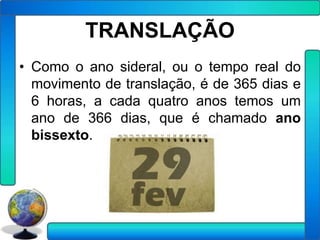 TRANSLAÇÃO
• Como o ano sideral, ou o tempo real do
  movimento de translação, é de 365 dias e
  6 horas, a cada quatro anos temos um
  ano de 366 dias, que é chamado ano
  bissexto.
 