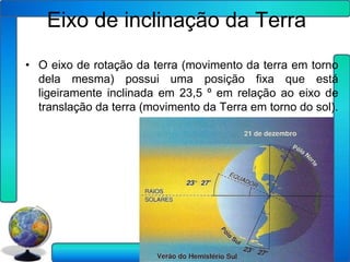 Eixo de inclinação da Terra
• O eixo de rotação da terra (movimento da terra em torno
  dela mesma) possui uma posição fixa que está
  ligeiramente inclinada em 23,5 º em relação ao eixo de
  translação da terra (movimento da Terra em torno do sol).
 